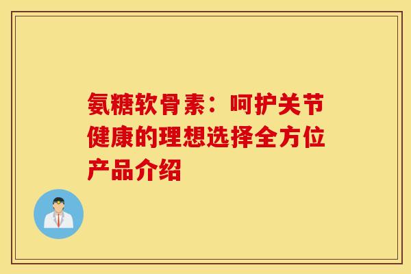 氨糖软骨素：呵护关节健康的理想选择全方位产品介绍