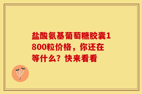 盐酸氨基葡萄糖胶囊1800粒价格，你还在等什么？快来看看
