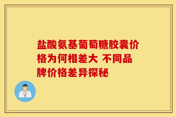 盐酸氨基葡萄糖胶囊价格为何相差大 不同品牌价格差异探秘