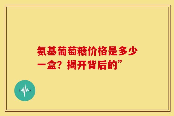 氨基葡萄糖价格是多少一盒？揭开背后的”