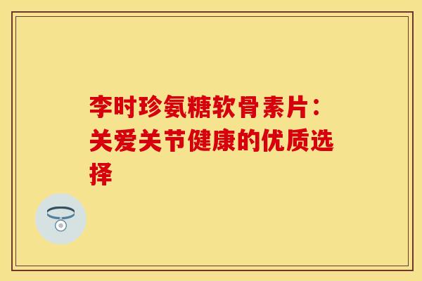 李时珍氨糖软骨素片：关爱关节健康的优质选择
