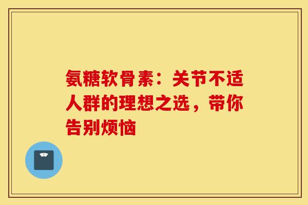 氨糖软骨素：关节不适人群的理想之选，带你告别烦恼
