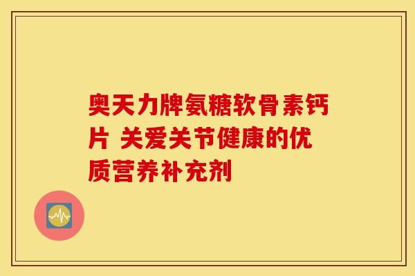 奥天力牌氨糖软骨素钙片 关爱关节健康的优质营养补充剂