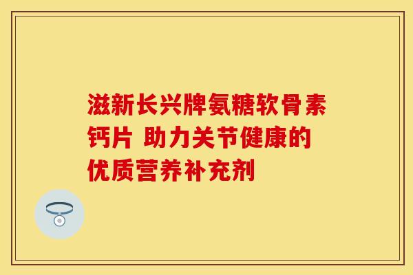 滋新长兴牌氨糖软骨素钙片 助力关节健康的优质营养补充剂
