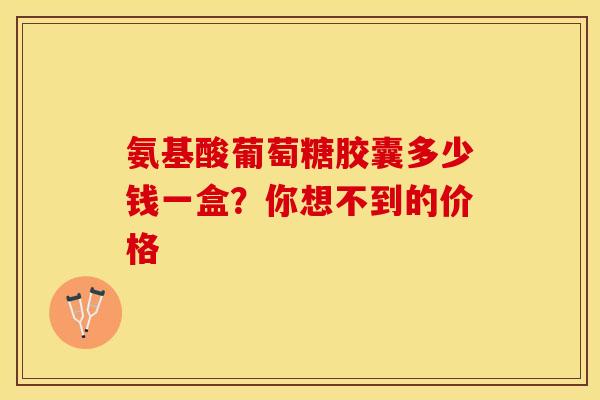 氨基酸葡萄糖胶囊多少钱一盒？你想不到的价格