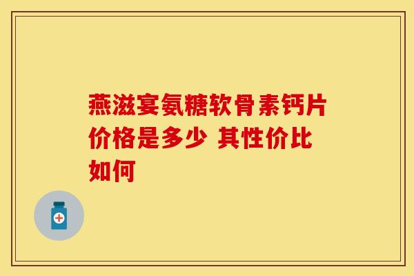 燕滋宴氨糖软骨素钙片价格是多少 其性价比如何