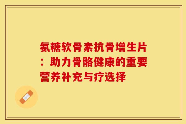 氨糖软骨素抗骨增生片：助力骨骼健康的重要营养补充与疗选择