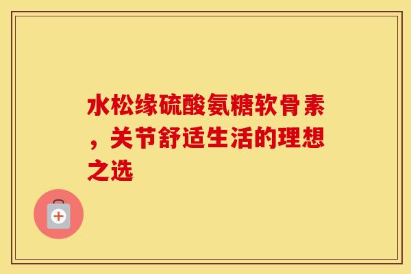 水松缘硫酸氨糖软骨素，关节舒适生活的理想之选