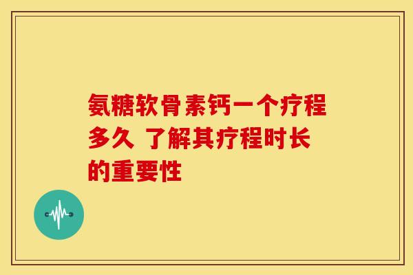 氨糖软骨素钙一个疗程多久 了解其疗程时长的重要性