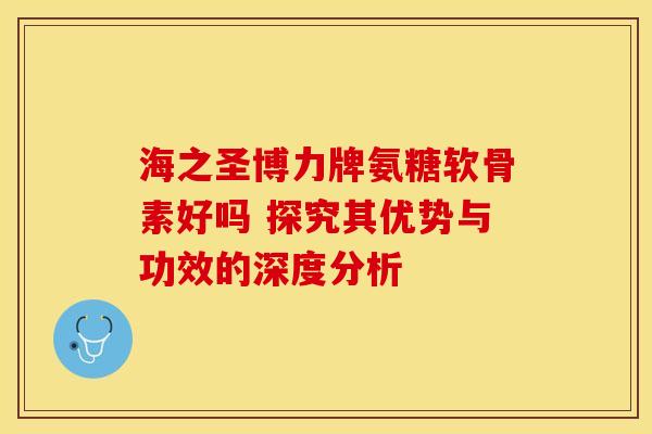 海之圣博力牌氨糖软骨素好吗 探究其优势与功效的深度分析