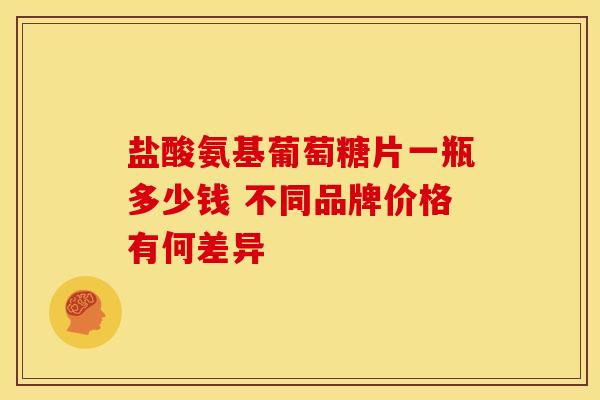 盐酸氨基葡萄糖片一瓶多少钱 不同品牌价格有何差异