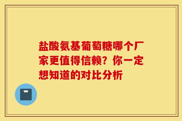 盐酸氨基葡萄糖哪个厂家更值得信赖？你一定想知道的对比分析