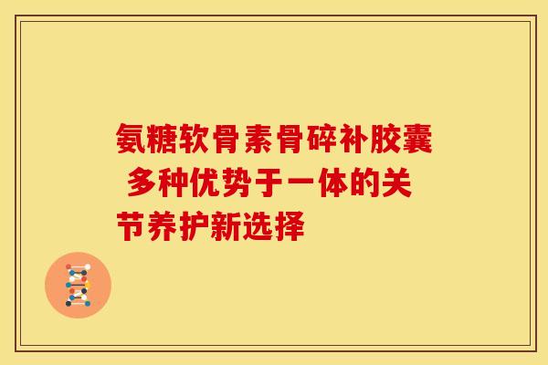 氨糖软骨素骨碎补胶囊 多种优势于一体的关节养护新选择