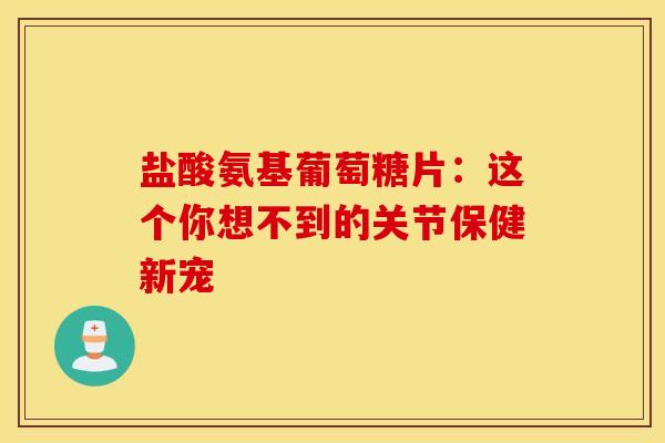 盐酸氨基葡萄糖片：这个你想不到的关节保健新宠