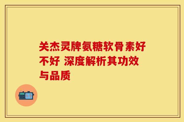 关杰灵牌氨糖软骨素好不好 深度解析其功效与品质