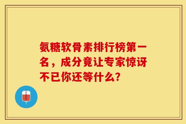 氨糖软骨素排行榜第一名，成分竟让专家惊讶不已你还等什么？