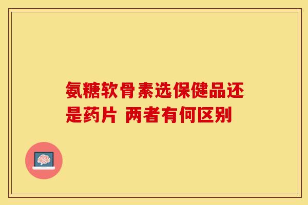氨糖软骨素选保健品还是药片 两者有何区别