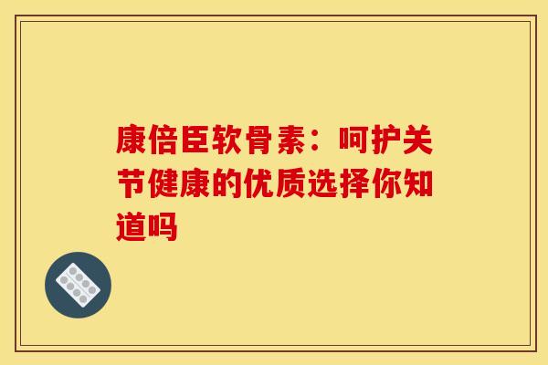 康倍臣软骨素：呵护关节健康的优质选择你知道吗