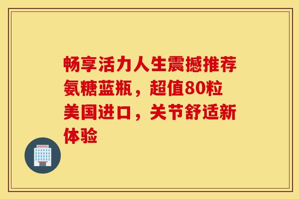 畅享活力人生震撼推荐氨糖蓝瓶，超值80粒美国进口，关节舒适新体验