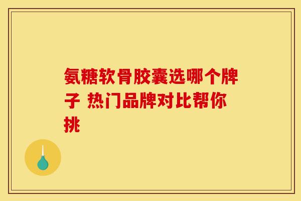 氨糖软骨胶囊选哪个牌子 热门品牌对比帮你挑