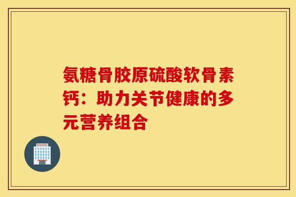 氨糖骨胶原硫酸软骨素钙：助力关节健康的多元营养组合