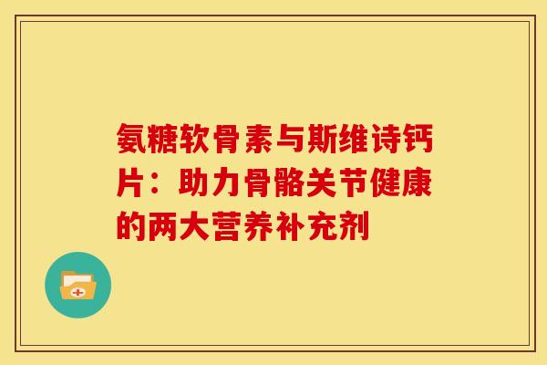 氨糖软骨素与斯维诗钙片：助力骨骼关节健康的两大营养补充剂