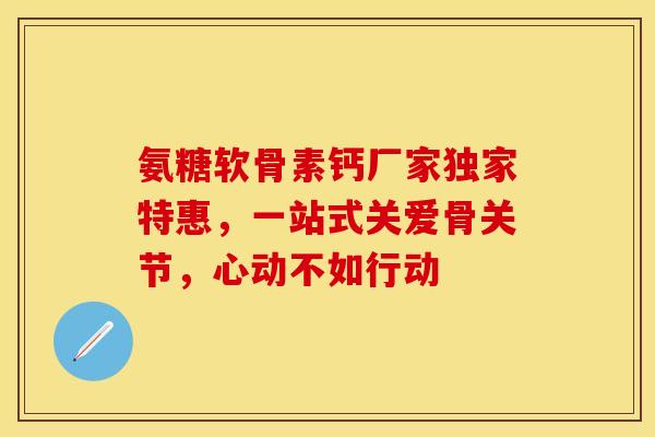 氨糖软骨素钙厂家独家特惠，一站式关爱骨关节，心动不如行动