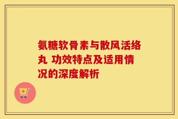 氨糖软骨素与散风活络丸 功效特点及适用情况的深度解析
