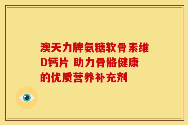 澳天力牌氨糖软骨素维D钙片 助力骨骼健康的优质营养补充剂