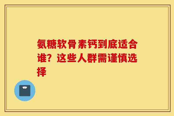 氨糖软骨素钙到底适合谁？这些人群需谨慎选择