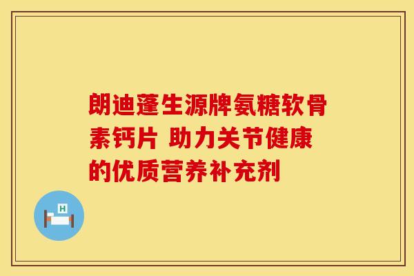 朗迪蓬生源牌氨糖软骨素钙片 助力关节健康的优质营养补充剂