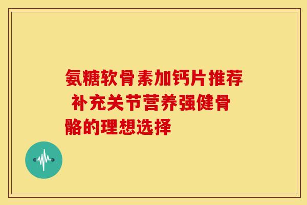 氨糖软骨素加钙片推荐 补充关节营养强健骨骼的理想选择