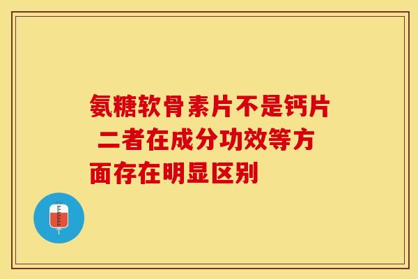 氨糖软骨素片不是钙片 二者在成分功效等方面存在明显区别