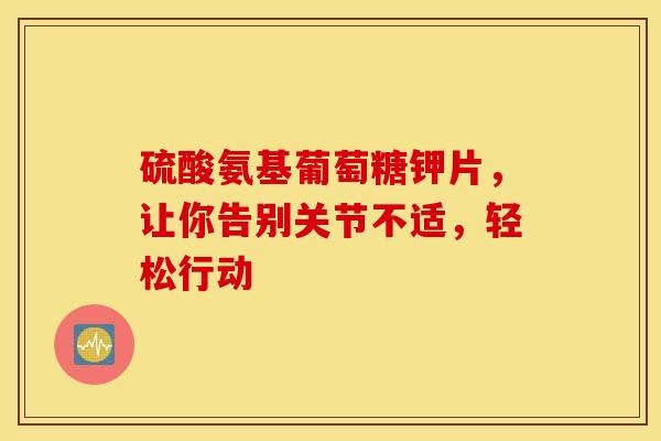 硫酸氨基葡萄糖钾片，让你告别关节不适，轻松行动