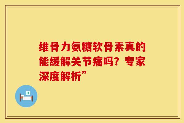 维骨力氨糖软骨素真的能缓解关节痛吗？专家深度解析”