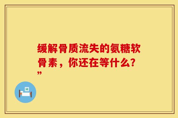 缓解骨质流失的氨糖软骨素，你还在等什么？”