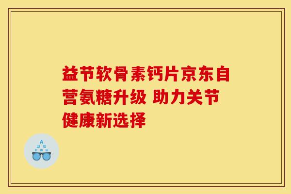 益节软骨素钙片京东自营氨糖升级 助力关节健康新选择