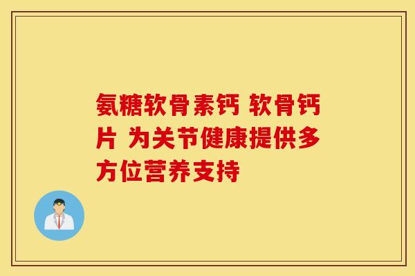 氨糖软骨素钙 软骨钙片 为关节健康提供多方位营养支持