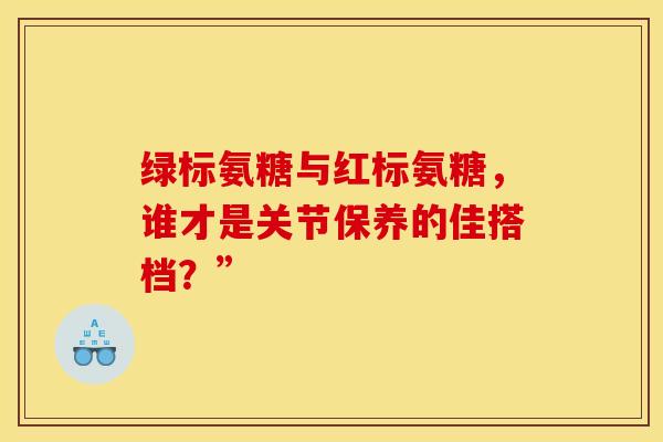 绿标氨糖与红标氨糖,谁才是关节保养的佳搭档?” 绿标氨糖与红标氨糖,谁才是关节保养的佳搭档?”