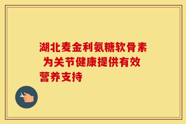 湖北麦金利氨糖软骨素 为关节健康提供有效营养支持