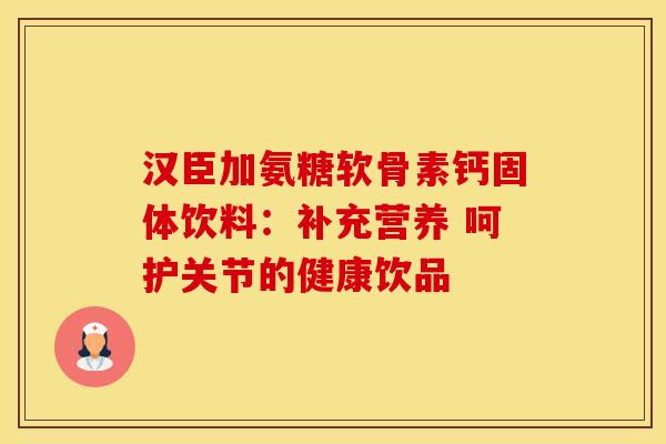 汉臣加氨糖软骨素钙固体饮料：补充营养 呵护关节的健康饮品