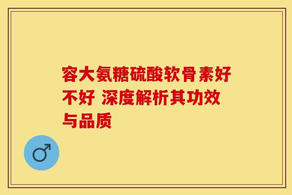 容大氨糖硫酸软骨素好不好 深度解析其功效与品质