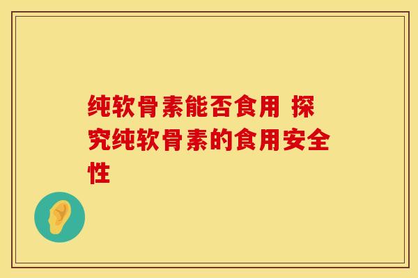 纯软骨素能否食用 探究纯软骨素的食用安全性