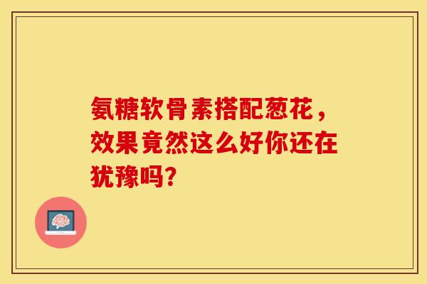 氨糖软骨素搭配葱花，效果竟然这么好你还在犹豫吗？