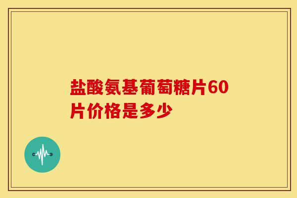 盐酸氨基葡萄糖片60片价格是多少
