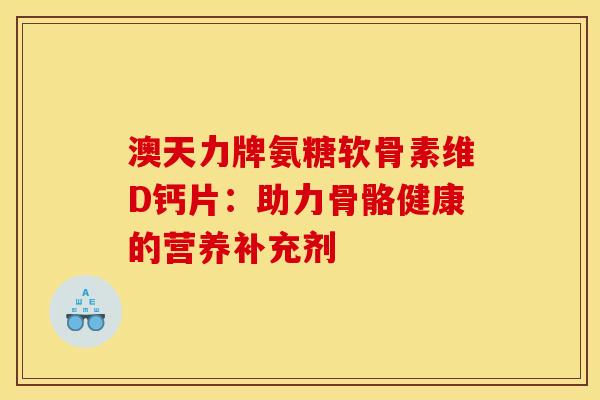 澳天力牌氨糖软骨素维D钙片：助力骨骼健康的营养补充剂