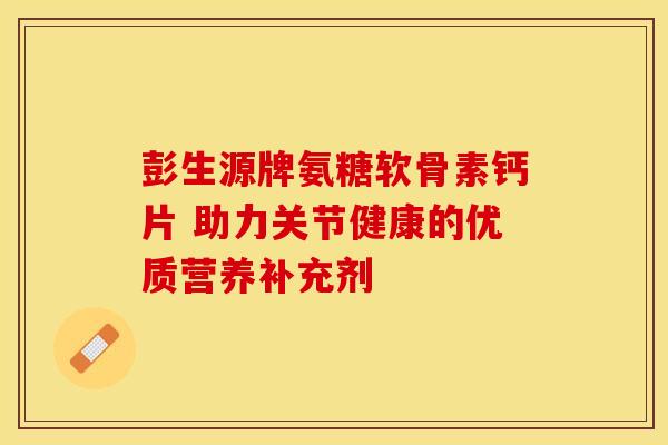 彭生源牌氨糖软骨素钙片 助力关节健康的优质营养补充剂
