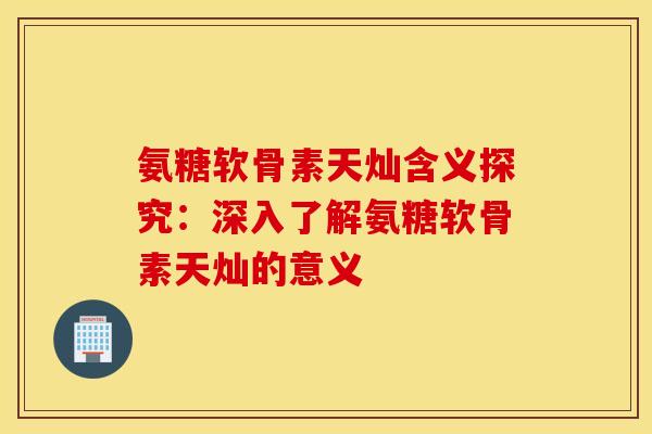 氨糖软骨素天灿含义探究：深入了解氨糖软骨素天灿的意义