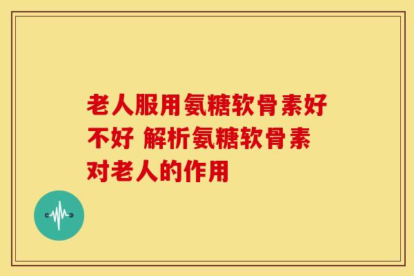 老人服用氨糖软骨素好不好 解析氨糖软骨素对老人的作用