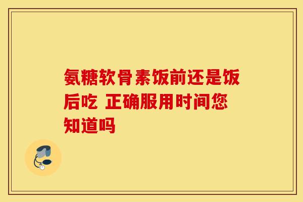 氨糖软骨素饭前还是饭后吃 正确服用时间您知道吗